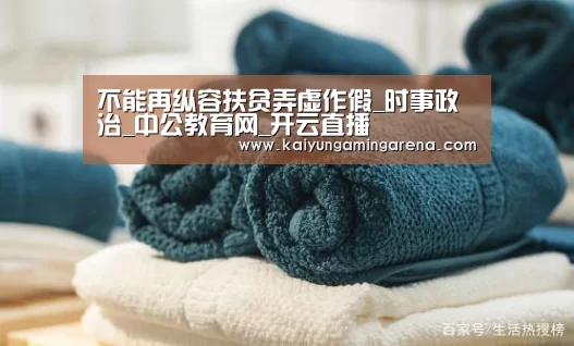 不能再纵容扶贫弄虚作假_时事政治_中公教育网_开云直播(图2) 开云直播